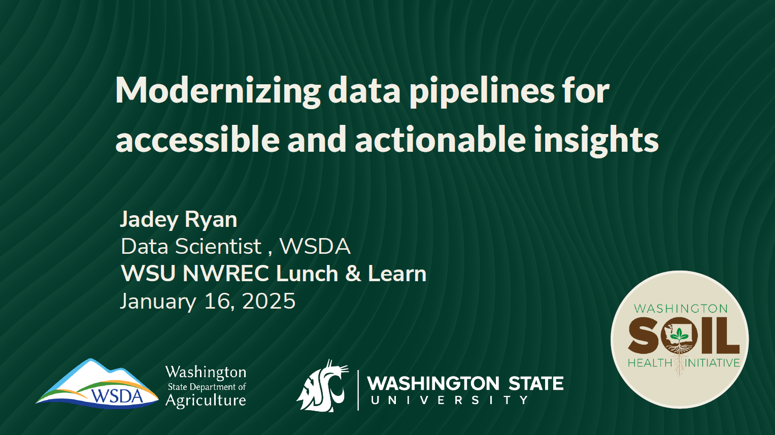 Title slide that reads: Modernizing data pipelines for accessible and actionable insights Jadey Ryan, Data Scientist, WSDA. WSU NWREC Lunch & Learn. January 16, 2025. Logos of Washington State Department of Agriculture, Washington State University and Washington Soil Health Initiative